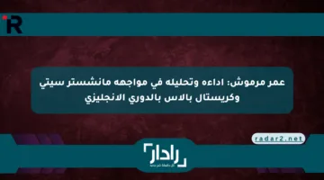 عمر مرموش: أداءه وتحليله في مواجهة مانشستر سيتي وكريستال بالاس بالدوري الإنجليزي